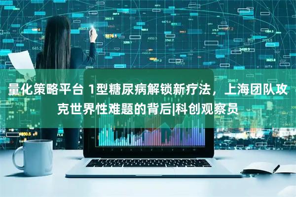 量化策略平台 1型糖尿病解锁新疗法，上海团队攻克世界性难题的背后|科创观察员