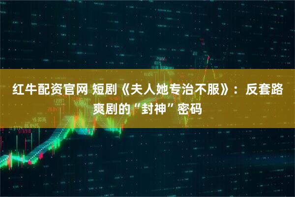 红牛配资官网 短剧《夫人她专治不服》：反套路爽剧的“封神”密码
