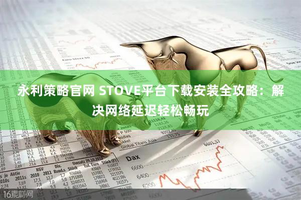 永利策略官网 STOVE平台下载安装全攻略：解决网络延迟轻松畅玩