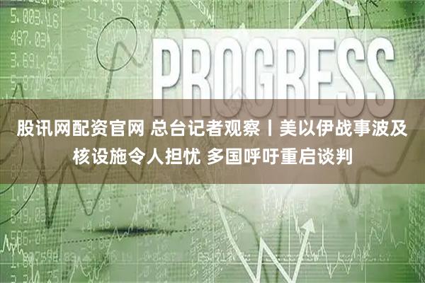 股讯网配资官网 总台记者观察丨美以伊战事波及核设施令人担忧 多国呼吁重启谈判