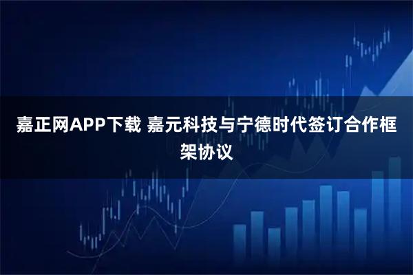 嘉正网APP下载 嘉元科技与宁德时代签订合作框架协议