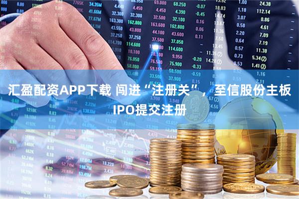 汇盈配资APP下载 闯进“注册关”，至信股份主板IPO提交注册