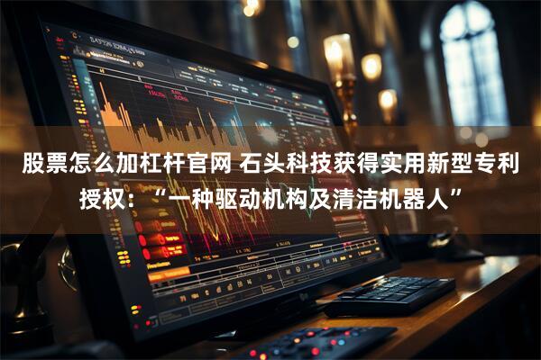 股票怎么加杠杆官网 石头科技获得实用新型专利授权：“一种驱动机构及清洁机器人”