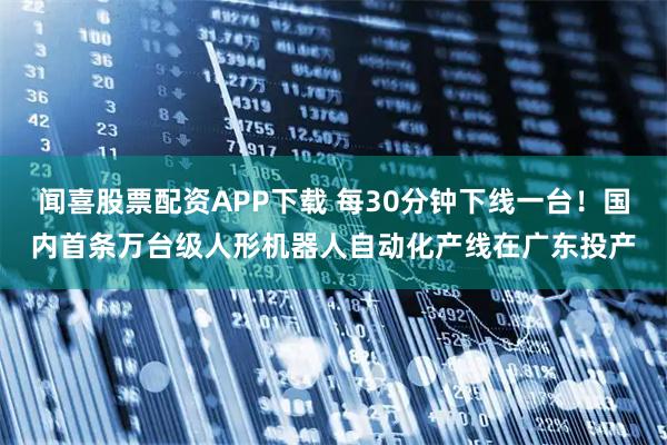 闻喜股票配资APP下载 每30分钟下线一台！国内首条万台级人形机器人自动化产线在广东投产
