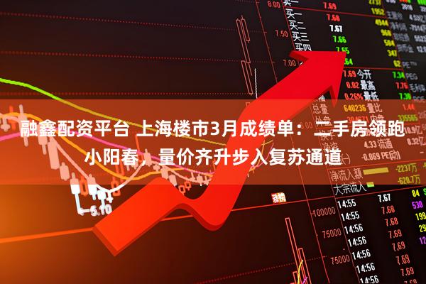 融鑫配资平台 上海楼市3月成绩单：二手房领跑小阳春，量价齐升步入复苏通道