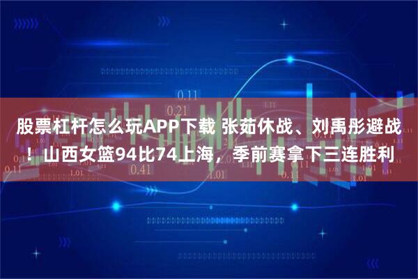 股票杠杆怎么玩APP下载 张茹休战、刘禹彤避战！山西女篮94比74上海，季前赛拿下三连胜利
