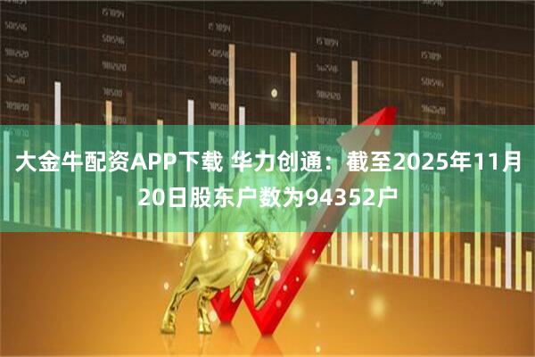 大金牛配资APP下载 华力创通：截至2025年11月20日股东户数为94352户