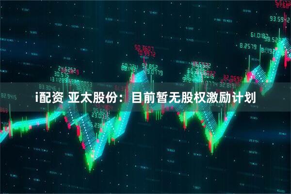 i配资 亚太股份：目前暂无股权激励计划