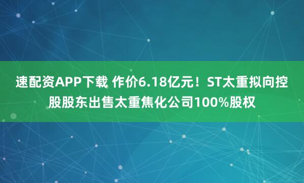 速配资APP下载 作价6.18亿元！ST太重拟向控股股东出售太重焦化公司100%股权