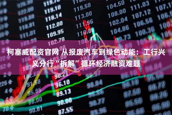 柯塞威配资官网 从报废汽车到绿色动能:工行兴义分行“拆解”循环经济融资难题