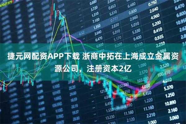 捷元网配资APP下载 浙商中拓在上海成立金属资源公司，注册资本2亿