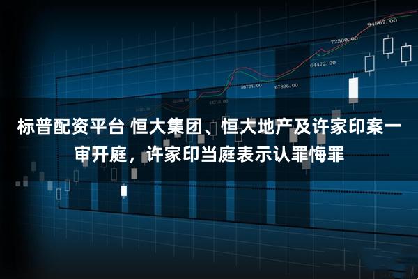 标普配资平台 恒大集团、恒大地产及许家印案一审开庭,许家印当庭表示认罪悔罪