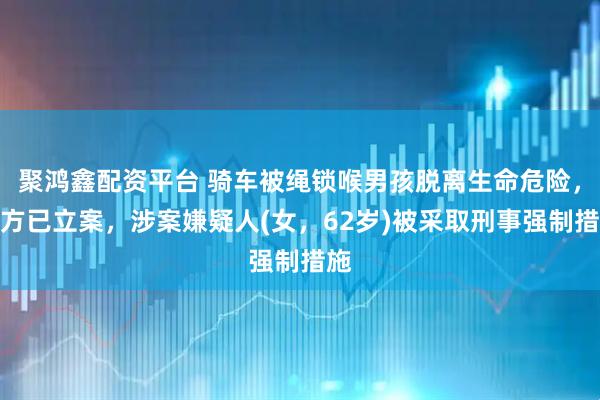 聚鸿鑫配资平台 骑车被绳锁喉男孩脱离生命危险，警方已立案，涉案嫌疑人(女，62岁)被采取刑事强制措施