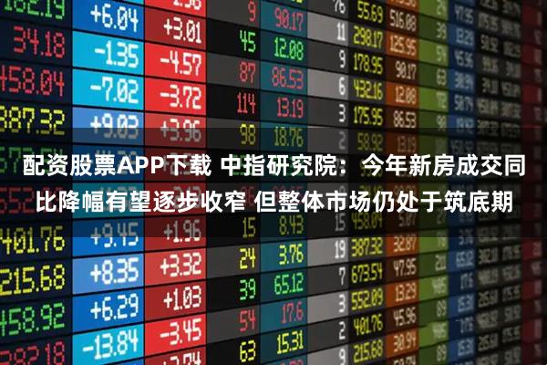 配资股票APP下载 中指研究院：今年新房成交同比降幅有望逐步收窄 但整体市场仍处于筑底期