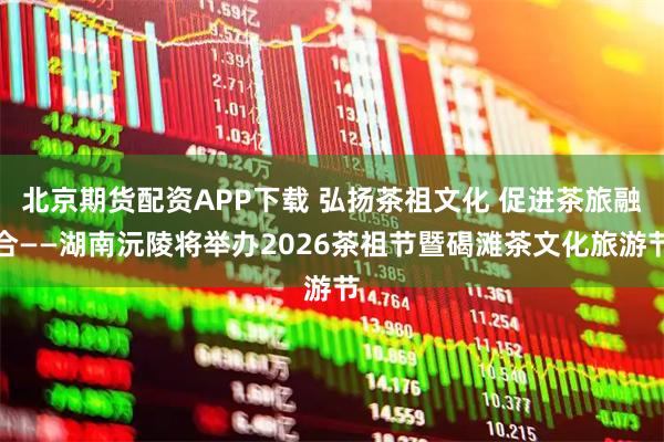 北京期货配资APP下载 弘扬茶祖文化 促进茶旅融合——湖南沅陵将举办2026茶祖节暨碣滩茶文化旅游节