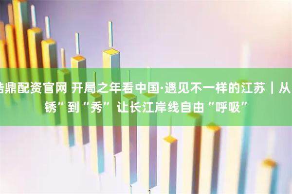 皓鼎配资官网 开局之年看中国·遇见不一样的江苏｜从“锈”到“秀” 让长江岸线自由“呼吸”