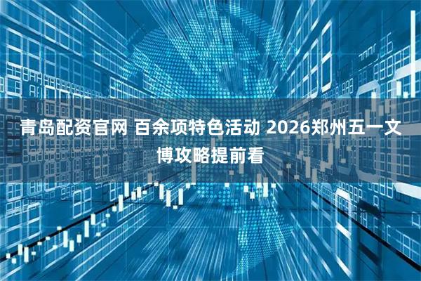 青岛配资官网 百余项特色活动 2026郑州五一文博攻略提前看