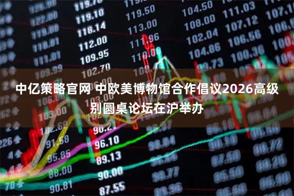 中亿策略官网 中欧美博物馆合作倡议2026高级别圆桌论坛在沪举办