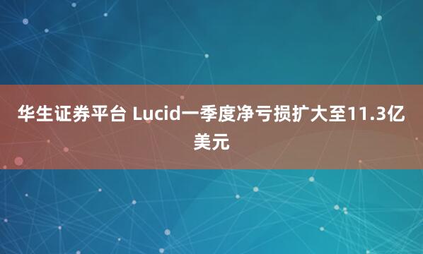 华生证券平台 Lucid一季度净亏损扩大至11.3亿美元