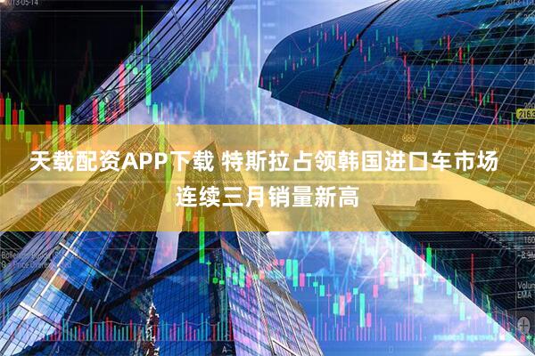 天载配资APP下载 特斯拉占领韩国进口车市场 连续三月销量新高