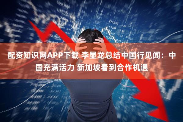 配资知识网APP下载 李显龙总结中国行见闻：中国充满活力 新加坡看到合作机遇