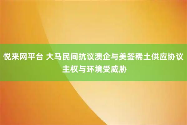 悦来网平台 大马民间抗议澳企与美签稀土供应协议 主权与环境受威胁