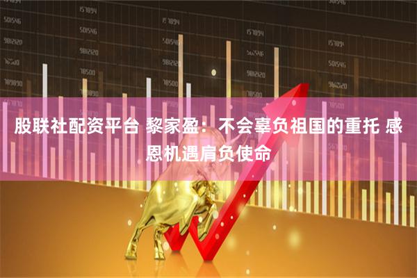 股联社配资平台 黎家盈：不会辜负祖国的重托 感恩机遇肩负使命