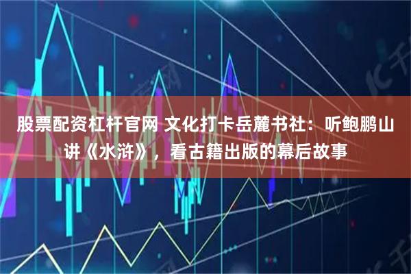 股票配资杠杆官网 文化打卡岳麓书社：听鲍鹏山讲《水浒》，看古籍出版的幕后故事