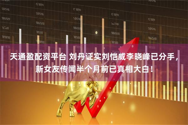 天通盈配资平台 刘丹证实刘恺威李晓峰已分手，新女友传闻半个月前已真相大白！