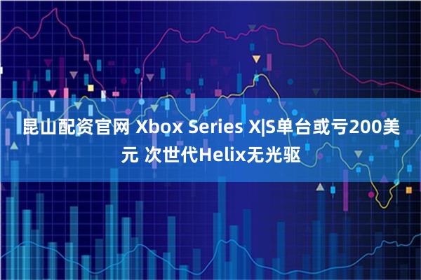 昆山配资官网 Xbox Series X|S单台或亏200美元 次世代Helix无光驱