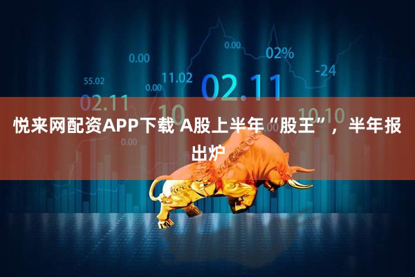 悦来网配资APP下载 A股上半年“股王”,半年报出炉