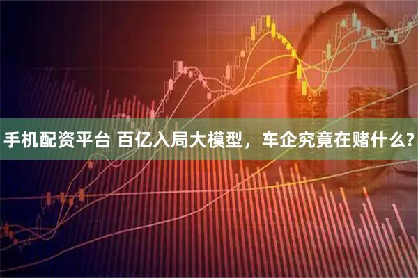 手机配资平台 百亿入局大模型，车企究竟在赌什么?