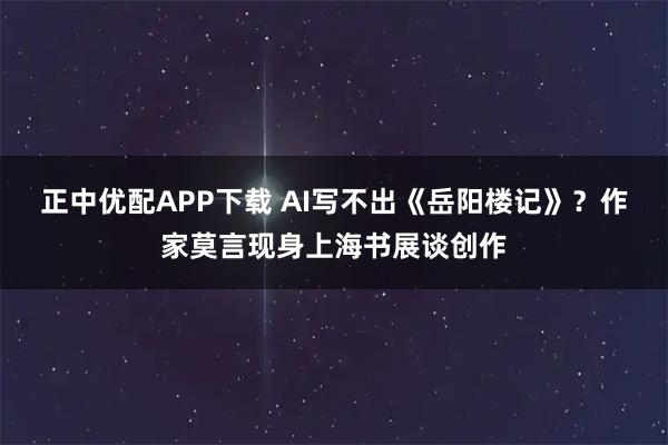 正中优配APP下载 AI写不出《岳阳楼记》？作家莫言现身上海书展谈创作
