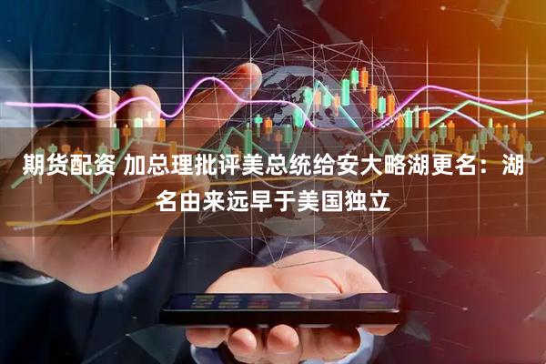 期货配资 加总理批评美总统给安大略湖更名：湖名由来远早于美国独立