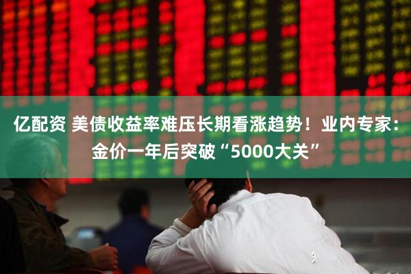 亿配资 美债收益率难压长期看涨趋势！业内专家：金价一年后突破“5000大关”
