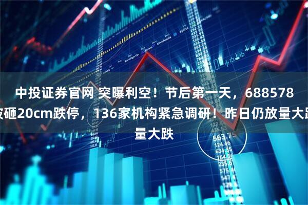 中投证券官网 突曝利空！节后第一天，688578被砸20cm跌停，136家机构紧急调研！昨日仍放量大跌