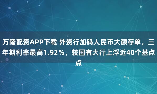 万隆配资APP下载 外资行加码人民币大额存单，三年期利率最高1.92％，较国有大行上浮近40个基点