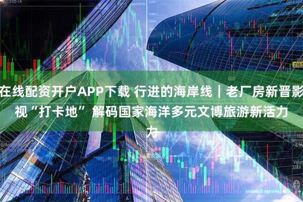 在线配资开户APP下载 行进的海岸线｜老厂房新晋影视“打卡地” 解码国家海洋多元文博旅游新活力